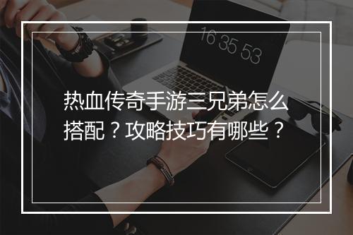 热血传奇手游三兄弟怎么搭配？攻略技巧有哪些？