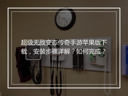 超级无敌变态传奇手游苹果版下载，安装步骤详解？如何完成？