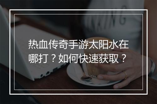 热血传奇手游太阳水在哪打？如何快速获取？
