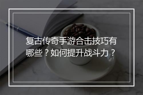 复古传奇手游合击技巧有哪些？如何提升战斗力？