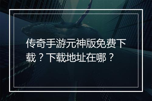 传奇手游元神版免费下载？下载地址在哪？