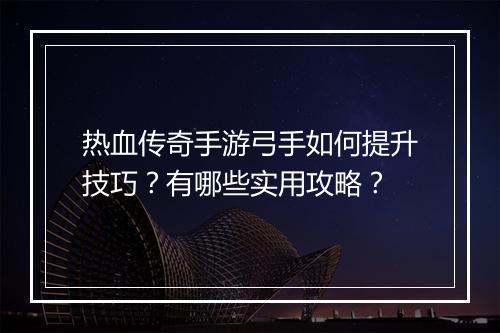 热血传奇手游弓手如何提升技巧？有哪些实用攻略？