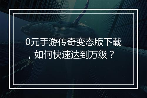 0元手游传奇变态版下载，如何快速达到万级？