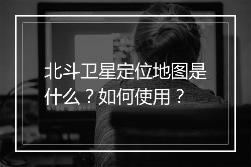 北斗卫星定位地图是什么？如何使用？