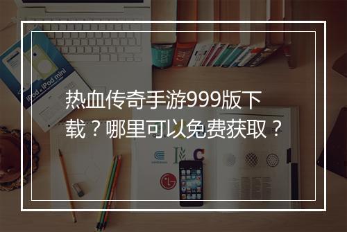 热血传奇手游999版下载？哪里可以免费获取？