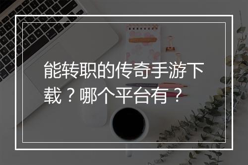 能转职的传奇手游下载？哪个平台有？
