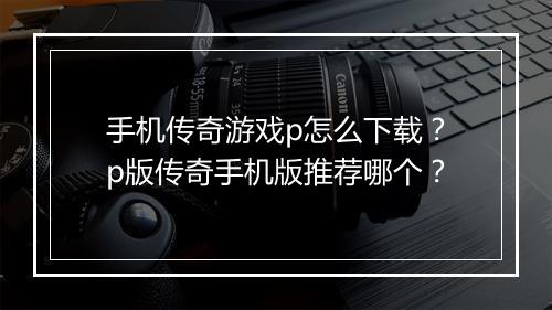 手机传奇游戏p怎么下载？p版传奇手机版推荐哪个？