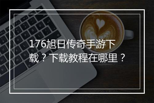 176旭日传奇手游下载？下载教程在哪里？