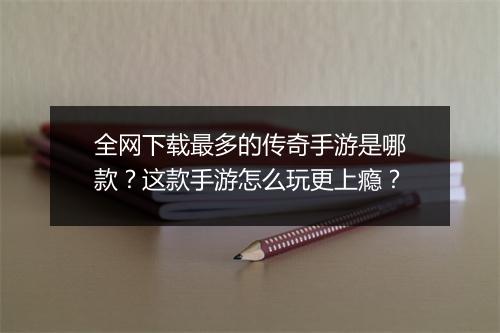 全网下载最多的传奇手游是哪款？这款手游怎么玩更上瘾？