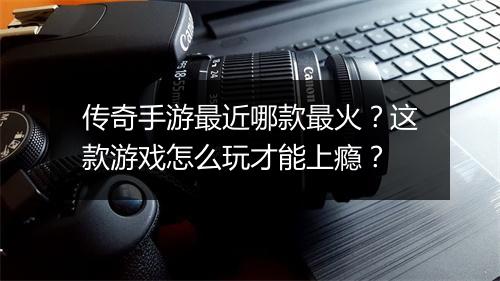 传奇手游最近哪款最火？这款游戏怎么玩才能上瘾？