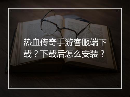 热血传奇手游客服端下载？下载后怎么安装？