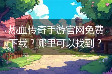 热血传奇手游官网免费下载？哪里可以找到？