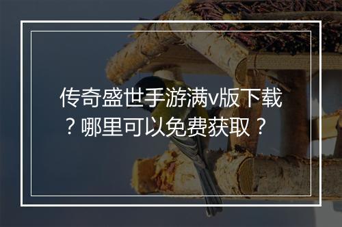 传奇盛世手游满v版下载？哪里可以免费获取？