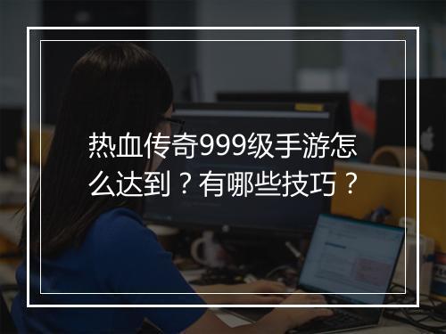 热血传奇999级手游怎么达到？有哪些技巧？