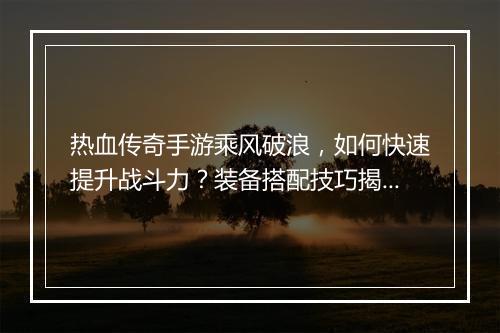 热血传奇手游乘风破浪，如何快速提升战斗力？装备搭配技巧揭秘！