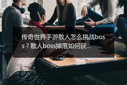传奇世界手游散人怎么挑战boss？散人boss掉落如何获取？