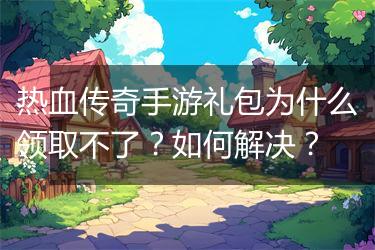 热血传奇手游礼包为什么领取不了？如何解决？