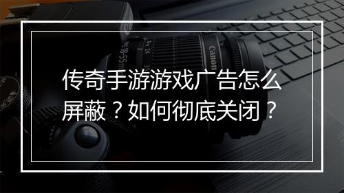 传奇手游游戏广告怎么屏蔽?如何彻底关闭?