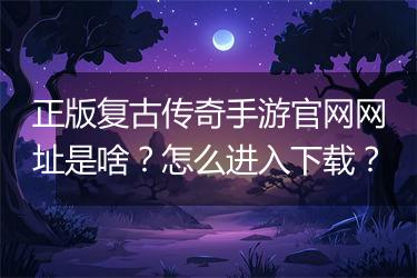 正版复古传奇手游官网网址是啥？怎么进入下载？
