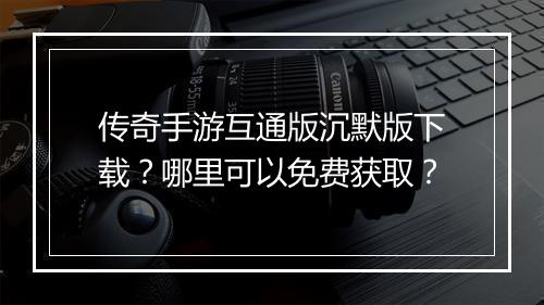 传奇手游互通版沉默版下载？哪里可以免费获取？