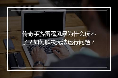 传奇手游雷霆风暴为什么玩不了？如何解决无法运行问题？