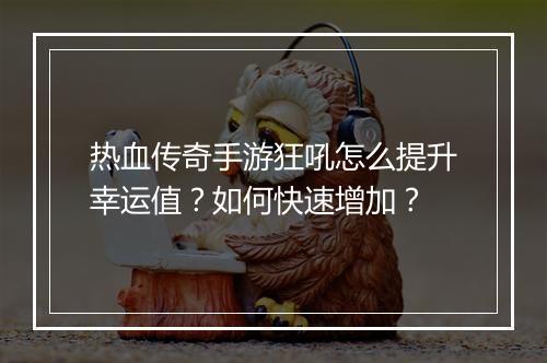 热血传奇手游狂吼怎么提升幸运值？如何快速增加？