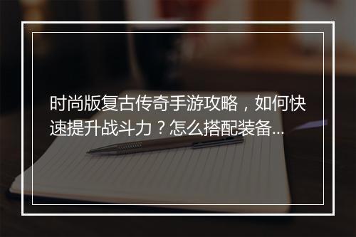 时尚版复古传奇手游攻略，如何快速提升战斗力？怎么搭配装备？