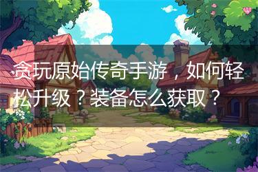 贪玩原始传奇手游，如何轻松升级？装备怎么获取？