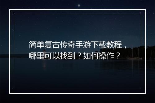 简单复古传奇手游下载教程，哪里可以找到？如何操作？