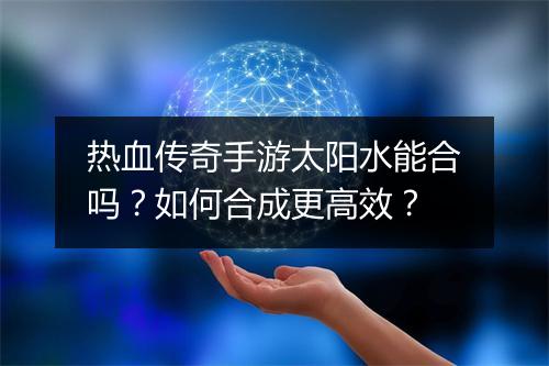 热血传奇手游太阳水能合吗？如何合成更高效？