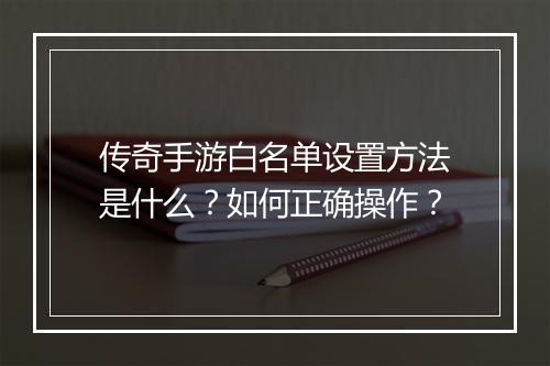 传奇手游白名单设置方法是什么？如何正确操作？