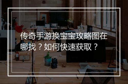 传奇手游换宝宝攻略图在哪找？如何快速获取？