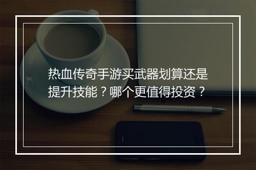热血传奇手游买武器划算还是提升技能？哪个更值得投资？