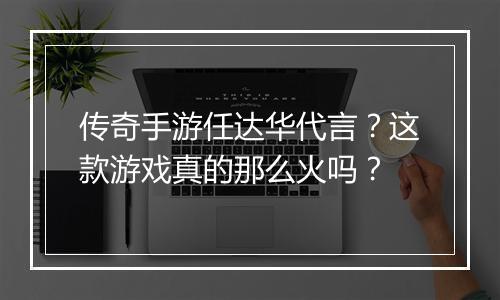 传奇手游任达华代言？这款游戏真的那么火吗？