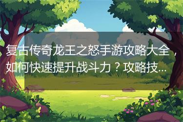 复古传奇龙王之怒手游攻略大全，如何快速提升战斗力？攻略技巧揭秘！