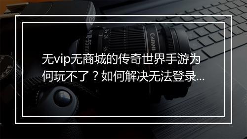 无vip无商城的传奇世界手游为何玩不了？如何解决无法登录问题？