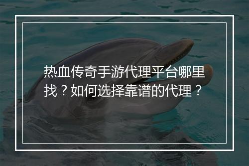 热血传奇手游代理平台哪里找？如何选择靠谱的代理？