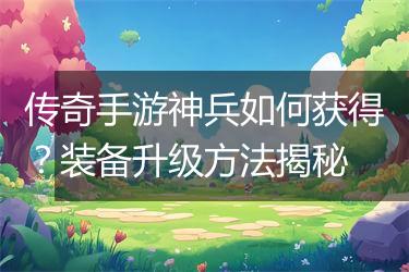 传奇手游神兵如何获得？装备升级方法揭秘