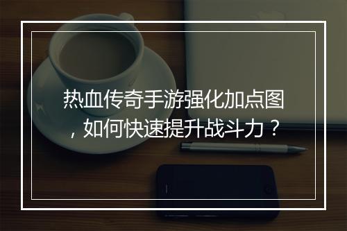 热血传奇手游强化加点图，如何快速提升战斗力？