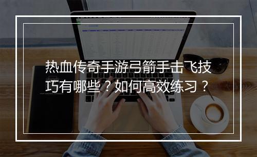 热血传奇手游弓箭手击飞技巧有哪些？如何高效练习？
