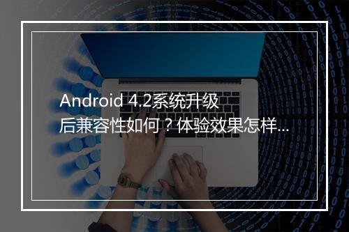 Android 4.2系统升级后兼容性如何？体验效果怎样？