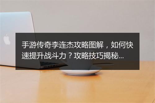 手游传奇李连杰攻略图解，如何快速提升战斗力？攻略技巧揭秘！