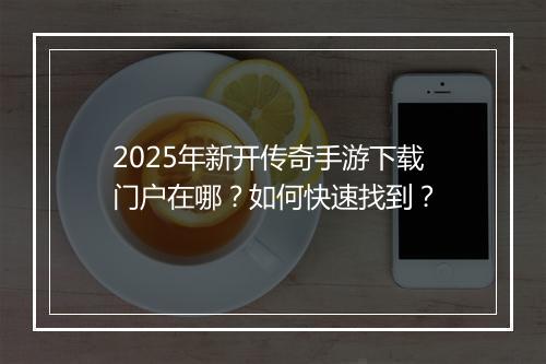2025年新开传奇手游下载门户在哪？如何快速找到？