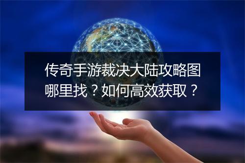 传奇手游裁决大陆攻略图哪里找？如何高效获取？