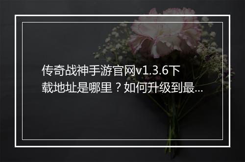 传奇战神手游官网v1.3.6下载地址是哪里？如何升级到最新版本？