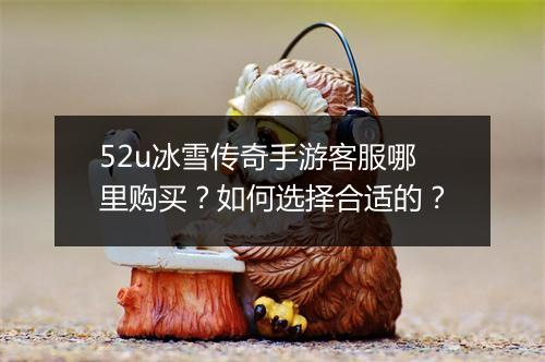 52u冰雪传奇手游客服哪里购买？如何选择合适的？