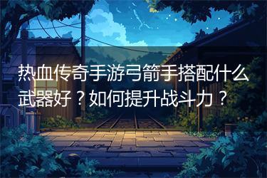 热血传奇手游弓箭手搭配什么武器好？如何提升战斗力？