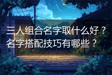 三人组合名字取什么好？名字搭配技巧有哪些？
