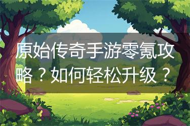 原始传奇手游零氪攻略？如何轻松升级？