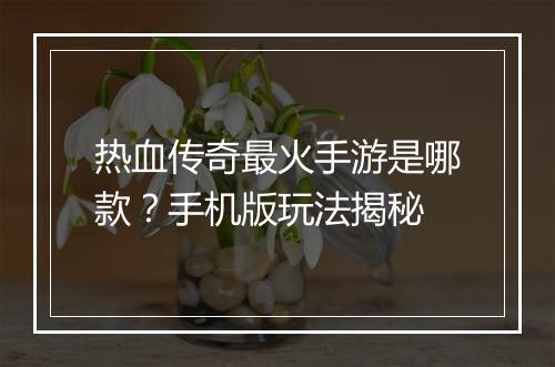 热血传奇最火手游是哪款？手机版玩法揭秘